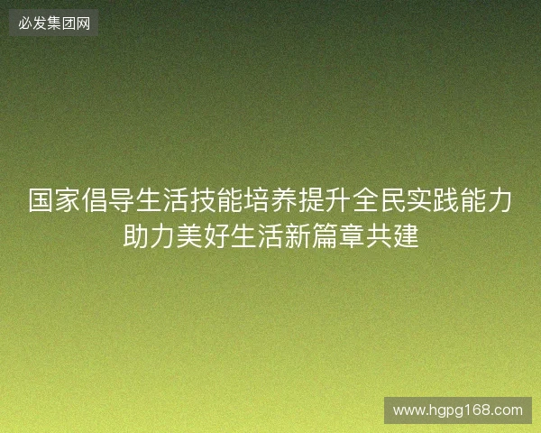 国家倡导生活技能培养提升全民实践能力助力美好生活新篇章共建