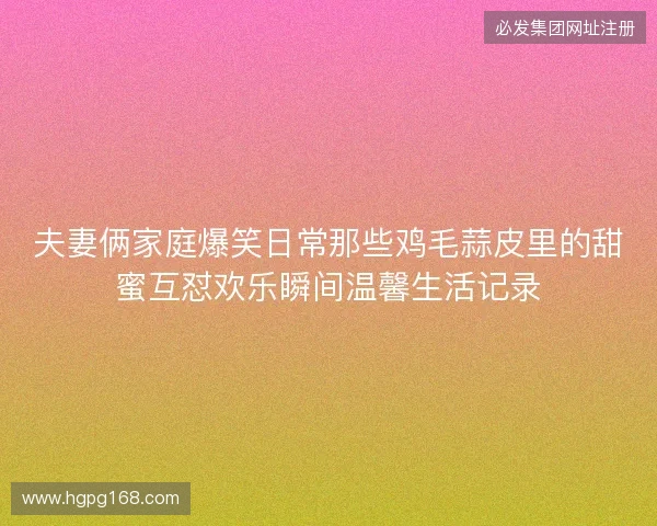 夫妻俩家庭爆笑日常那些鸡毛蒜皮里的甜蜜互怼欢乐瞬间温馨生活记录